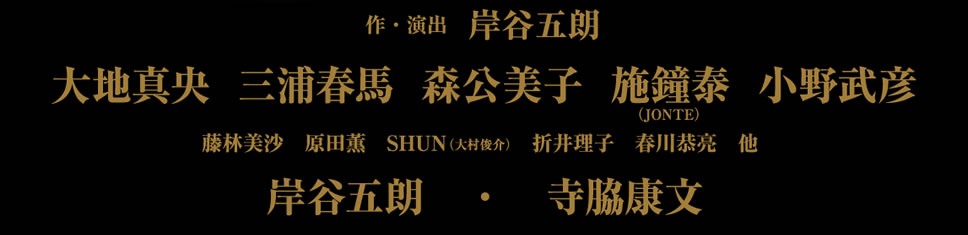 作・演出　岸谷五朗 大地真央 三浦春馬　森公美子 施鐘泰（JONTE）　小野武彦 藤林美沙　原田薫　SHUN（大村俊介）　折井理子　春川恭亮　他 岸谷五朗　・　寺脇康文