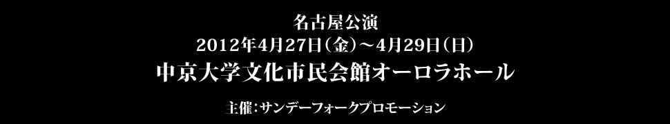 ＜名古屋公演＞	2012年4月27日（金）～4月29日（日）中京大学文化市民会館オーロラホール