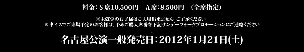 料金：Ｓ席：11,500円　Ａ席：9,500円　Ｂ席：8,500円　（全席指定）※未就学のお子様はご入場出来ません。ご了承ください。※車イスでご来場予定のお客様は、予めご購入席番を下記チケットスペースにご連絡ください。東京公演一般発売日：2011年11月26日(土)