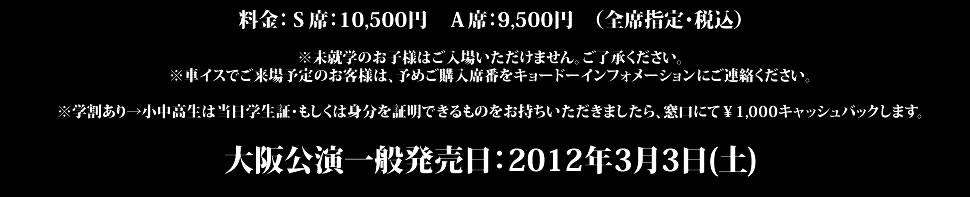 料金：Ｓ席：11,500円　Ａ席：9,500円　Ｂ席：8,500円　（全席指定）※未就学のお子様はご入場出来ません。ご了承ください。※車イスでご来場予定のお客様は、予めご購入席番を下記チケットスペースにご連絡ください。東京公演一般発売日：2011年11月26日(土)