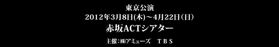 ＜東京公演＞　2012年3月8日(木)～4月22日（日）赤坂ACTシアター 主催：アミューズ　ＴＢＳ