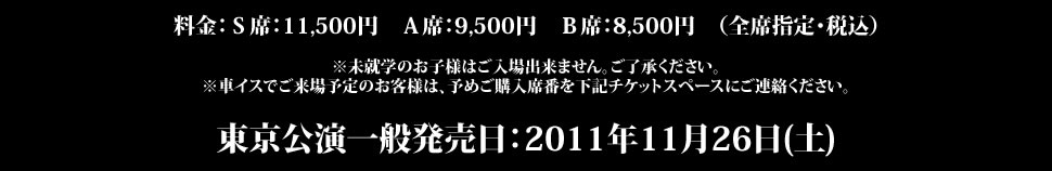 料金：Ｓ席：11,500円　Ａ席：9,500円　Ｂ席：8,500円　（全席指定）※未就学のお子様はご入場出来ません。ご了承ください。※車イスでご来場予定のお客様は、予めご購入席番を下記チケットスペースにご連絡ください。東京公演一般発売日：2011年11月26日(土)