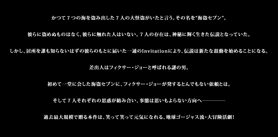 かつて７つの海を盗み出した７人の大怪盗がいたと言う。その名を“海盗セブン”。彼らに盗めぬものはなく、彼らに触れた人はいない。７人の存在は、神秘に輝く生きた伝説となっていた。しかし、居所を誰も知らないはずの彼らのもとに届いた一通のInvitationにより、伝説は新たな鼓動を始めることになる。差出人はフィクサー・ジョーと呼ばれる謎の男。初めて一堂に会した海盗セブンに、フィクサー・ジョーが発するとんでもない依頼とは。そして７人それぞれの思惑が絡み合い、事態は思いもよらない方向へ。過去最大規模で贈る本作は、笑って笑って元気になれる、地球ゴージャス流・大冒険活劇！