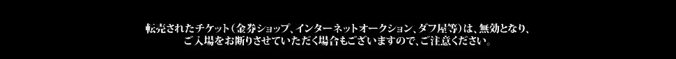 転売されたチケット（金券ショップ、インターネットオークション、ダフ屋等）は、無効となり、転売されたチケット（金券ショップ、インターネットオークション、ダフ屋等）は、無効となり、ご入場をお断りさせていただく場合もございますので、ご注意ください。