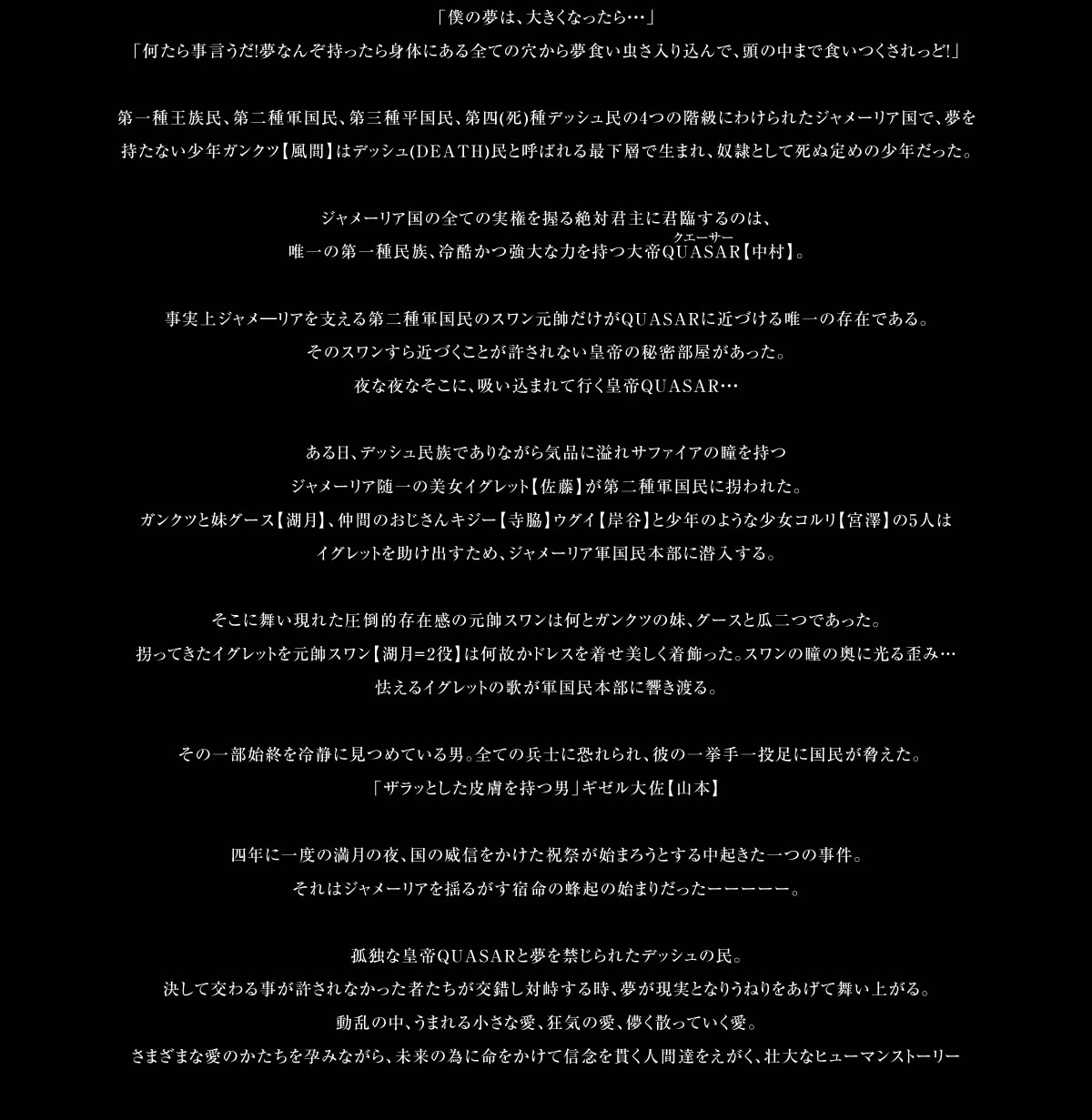 「僕の夢は、大きくなったら・・・」「何たら事言うだ！夢なんぞ持ったら身体にある全ての穴から夢食い虫さ入り込んで、頭の中まで食いつくされっど！」第一種王族民、第二種軍国民、第三種平国民、第四(死)種デッシュ民の4つの階級にわけられたジャメーリア国で、夢を持たない少年ガンクツ【風間】はデッシュ(DEATH)民と呼ばれる最下層で生まれ、奴隷として死ぬ定めの少年だった。ジャメーリア国の全ての実権を握る絶対君主に君臨するのは、唯一の第一種民族、冷酷かつ強大な力を持つ大帝QUASAR【中村】。事実上ジャメ―リアを支える第二種軍国民のスワン元帥だけがQUASARに近づける唯一の存在である。そのスワンすら近づくことが許されない皇帝の秘密部屋があった。夜な夜なそこに、吸い込まれて行く皇帝QUASAR・・・ある日、デッシュ民族でありながら気品に溢れサファイアの瞳を持つジャメーリア随一の美女イグレット【佐藤】が第二種軍国民に拐われた。ガンクツと妹グース【湖月】、仲間のおじさんキジー【寺脇】ウグイ【岸谷】と少年のような少女コルリ【宮澤】の5人はイグレットを助け出すため、ジャメーリア軍国民本部に潜入する。そこに舞い現れた圧倒的存在感の元帥スワンは何とガンクツの妹、グースと瓜二つであった。拐ってきたイグレットを元帥スワン【湖月＝2役】は何故かドレスを着せ美しく着飾った。スワンの瞳の奥に光る歪み…怯えるイグレットの歌が軍国民本部に響き渡る。その一部始終を冷静に見つめている男。全ての兵士に恐れられ、彼の一挙手一投足に国民が脅えた。「ザラッとした皮膚を持つ男」ギゼル大佐【山本】四年に一度の満月の夜、国の威信をかけた祝祭が始まろうとする中起きた一つの事件。それはジャメーリアを揺るがす宿命の蜂起の始まりだったーーーーー。孤独な皇帝QUASERと夢を禁じられたデッシュの民。決して交わる事が許されなかった者たちが交錯し対峙する時、夢が現実となりうねりをあげて舞い上がる。動乱の中、うまれる小さな愛、狂気の愛、儚く散っていく愛。さまざまな愛のかたちを孕みながら、未来の為に命をかけて信念を貫く人間達をえがく、壮大なヒューマンストーリー